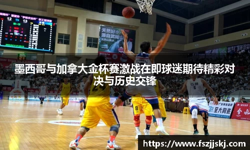墨西哥与加拿大金杯赛激战在即球迷期待精彩对决与历史交锋
